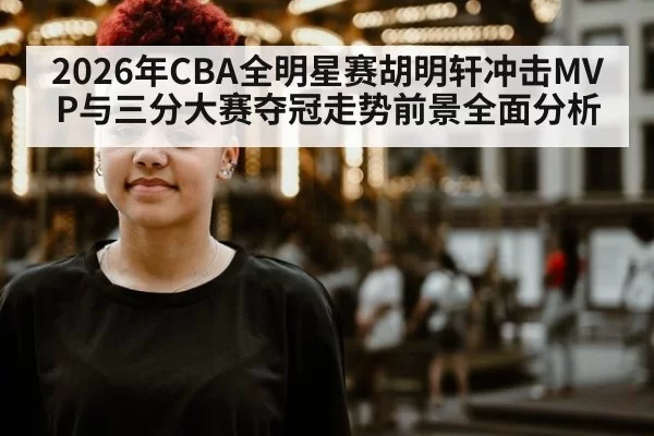 2026年CBA全明星赛胡明轩冲击MVP与三分大赛夺冠走势前景全面分析